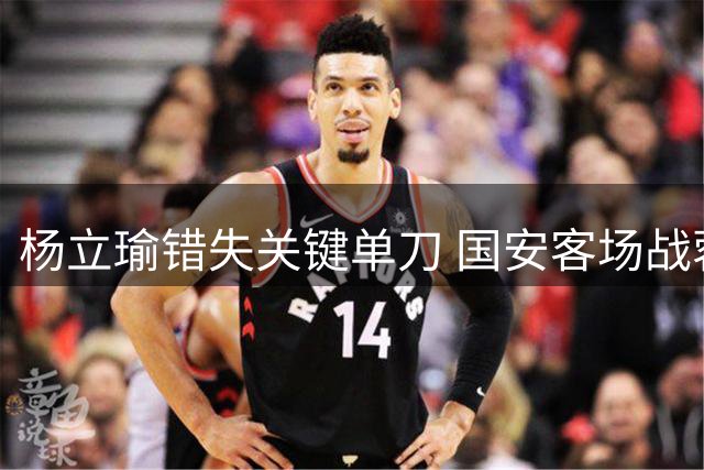 杨立瑜错失关键单刀 国安客场战蓉城再失破门良机
